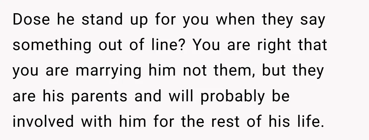 Dose he stand up for you when they say something out of line? You are right that you are marrying him not them, but they are his parents and will...