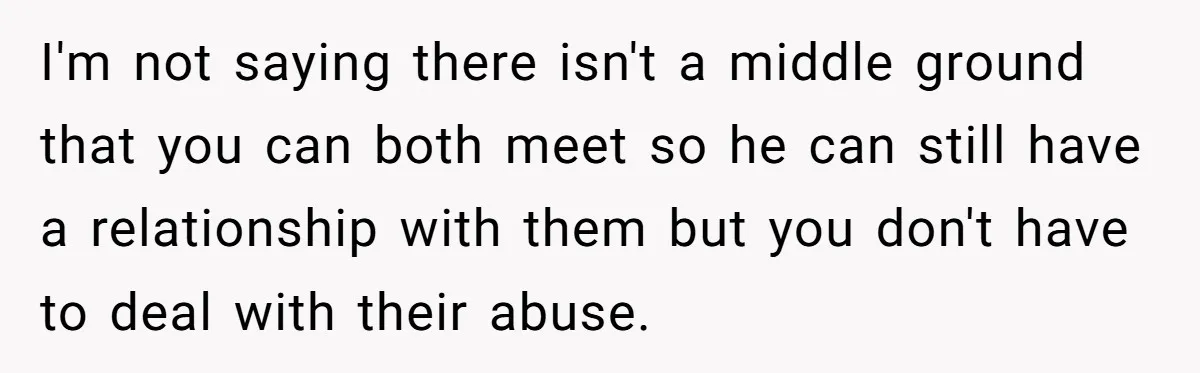 I'm not saying there isn't a middle ground that you can both meet so he can still have a relationship with them but you don't have to deal with their...