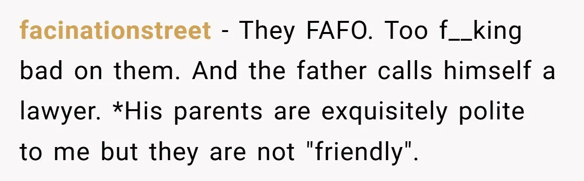 facinationstreet − They FAFO. Too f__king bad on them. And the father calls himself a lawyer. *His parents are exquisitely polite to me but they are not "friendly".