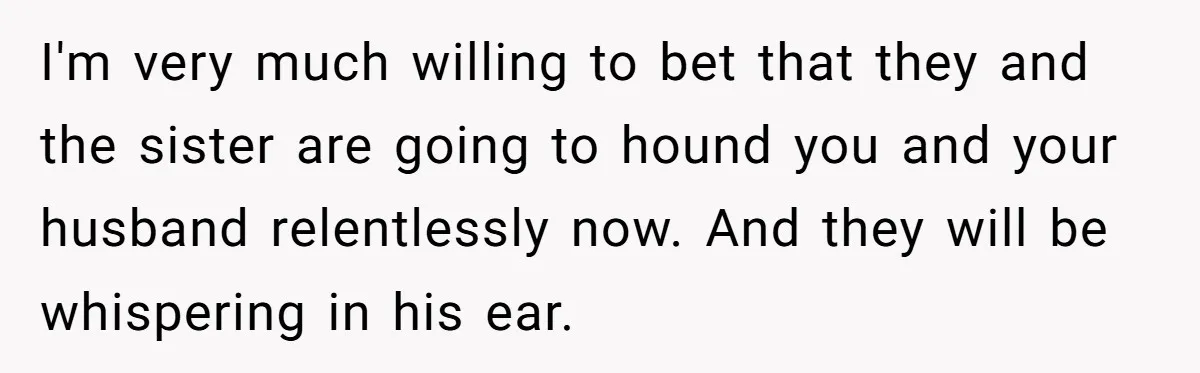 I'm very much willing to bet that they and the sister are going to hound you and your husband relentlessly now. And they will be whispering in his ear.