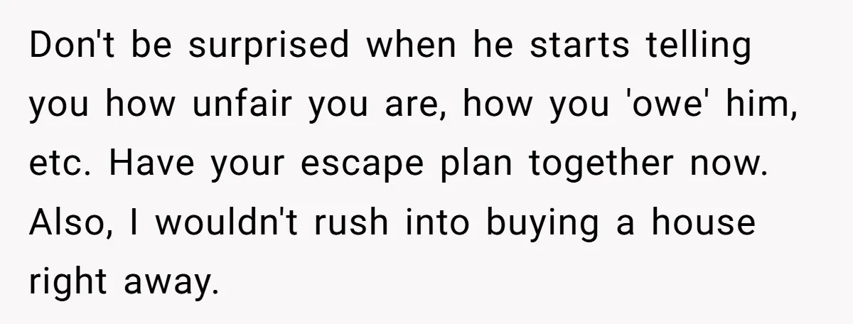Don't be surprised when he starts telling you how unfair you are, how you 'owe' him, etc. Have your escape plan together now. Also, I wouldn't rush into buying a...