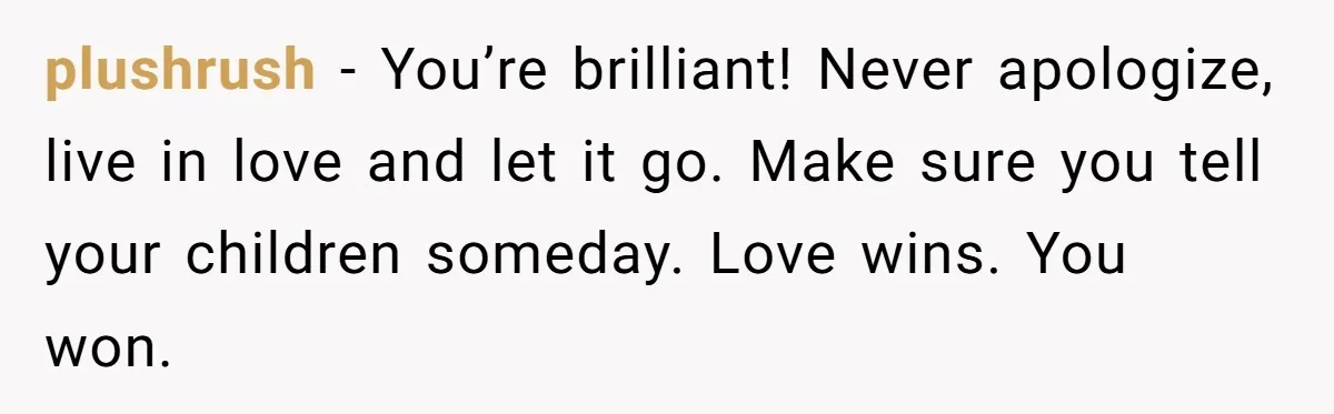 plushrush − You’re brilliant! Never apologize, live in love and let it go. Make sure you tell your children someday. Love wins. You won.