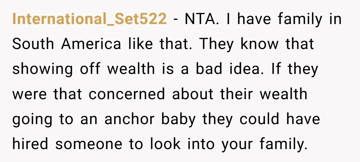 International_Set522 − NTA. I have family in South America like that. They know that showing off wealth is a bad idea. If they were that concerned about their wealth going...
