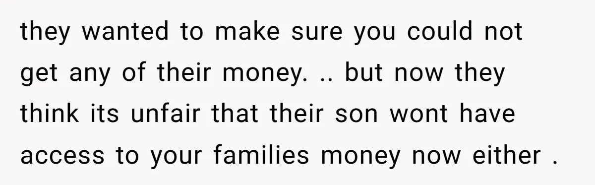 they wanted to make sure you could not get any of their money. .. but now they think its unfair that their son wont have access to your families money...