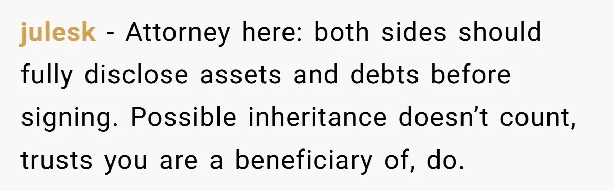 julesk − Attorney here: both sides should fully disclose assets and debts before signing. Possible inheritance doesn’t count, trusts you are a beneficiary of, do.