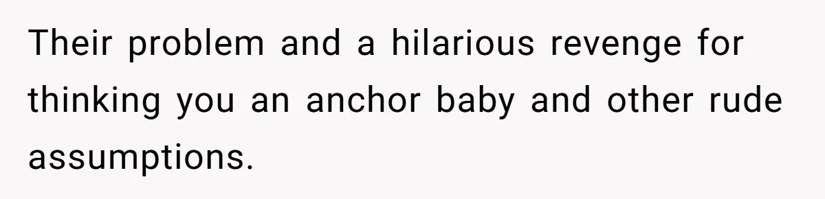 Their problem and a hilarious revenge for thinking you an anchor baby and other rude assumptions.