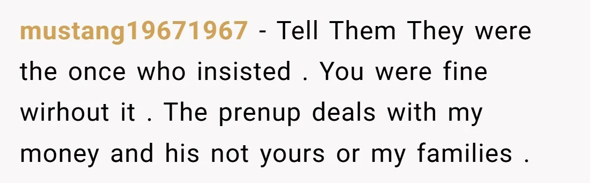 mustang19671967 − Tell Them They were the once who insisted . You were fine wirhout it . The prenup deals with my money and his not yours or my families...