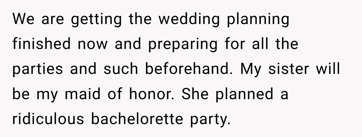 We are getting the wedding planning finished now and preparing for all the parties and such beforehand. My sister will be my maid of honor. She planned a ridiculous bachelorette...
