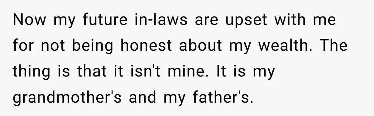 Now my future in-laws are upset with me for not being honest about my wealth. The thing is that it isn't mine. It is my grandmother's and my father's.