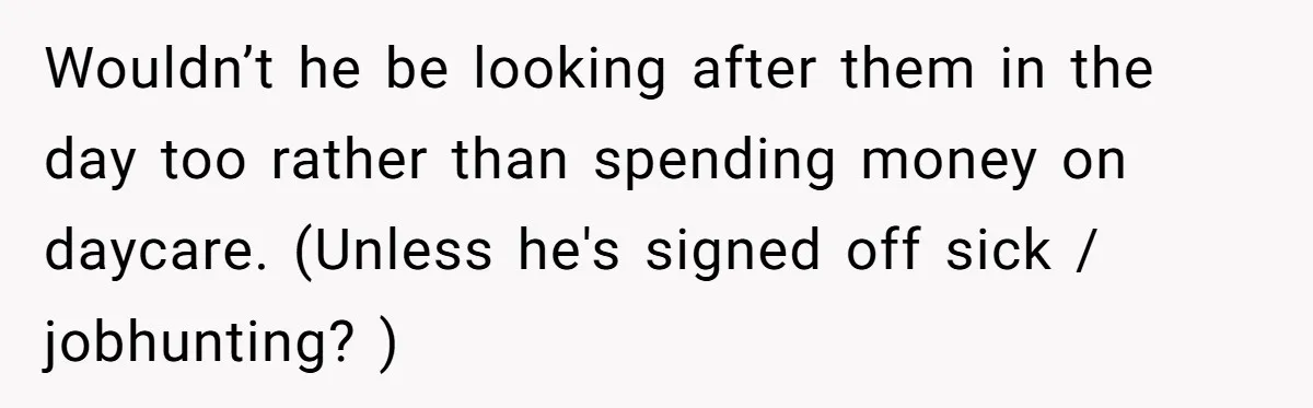 Wouldn’t he be looking after them in the day too rather than spending money on daycare. (Unless he's signed off sick / jobhunting? )