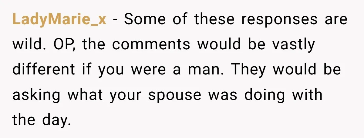 LadyMarie_x − Some of these responses are wild. OP, the comments would be vastly different if you were a man. They would be asking what your spouse was doing with...