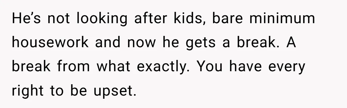 He’s not looking after kids, bare minimum housework and now he gets a break. A break from what exactly. You have every right to be upset.