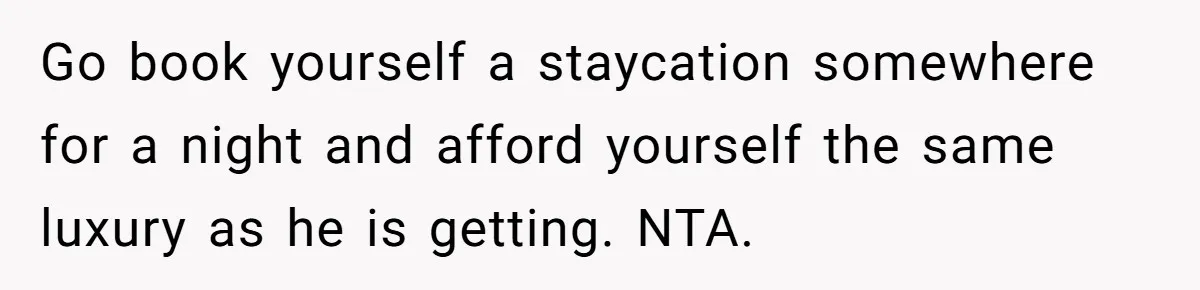 Go book yourself a staycation somewhere for a night and afford yourself the same luxury as he is getting. NTA.