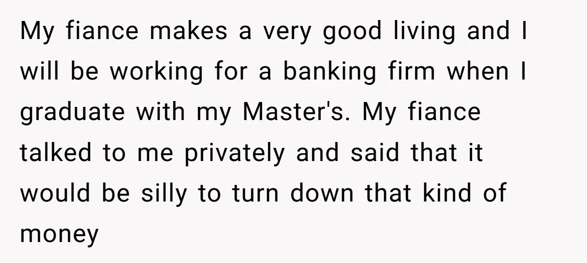 My fiance makes a very good living and I will be working for a banking firm when I graduate with my Master's. My fiance talked to me privately and said...