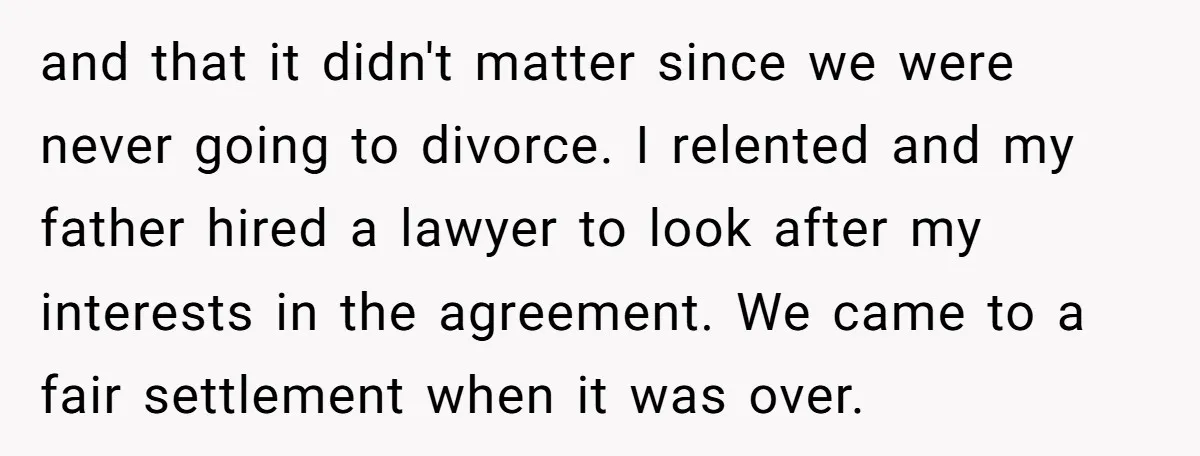 and that it didn't matter since we were never going to divorce. I relented and my father hired a lawyer to look after my interests in the agreement. We came...