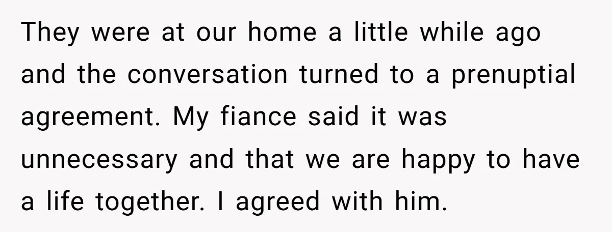 They were at our home a little while ago and the conversation turned to a prenuptial agreement. My fiance said it was unnecessary and that we are happy to have...