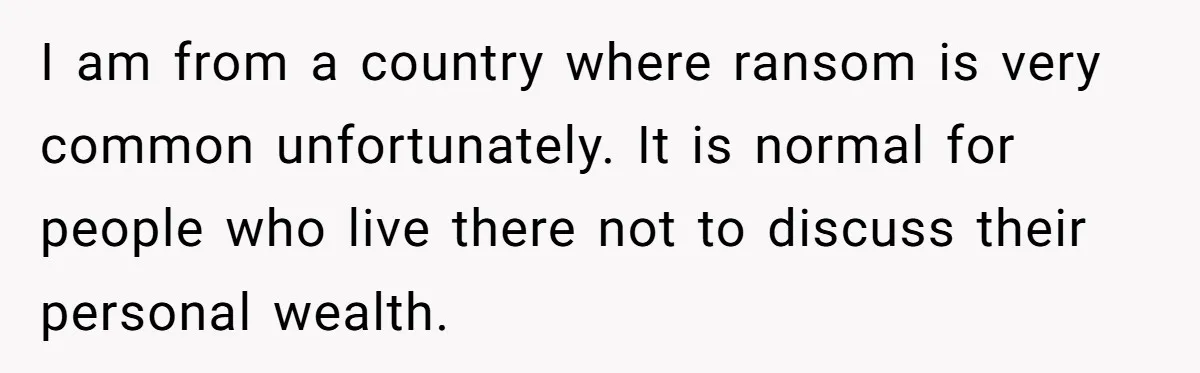 I am from a country where ransom is very common unfortunately. It is normal for people who live there not to discuss their personal wealth.