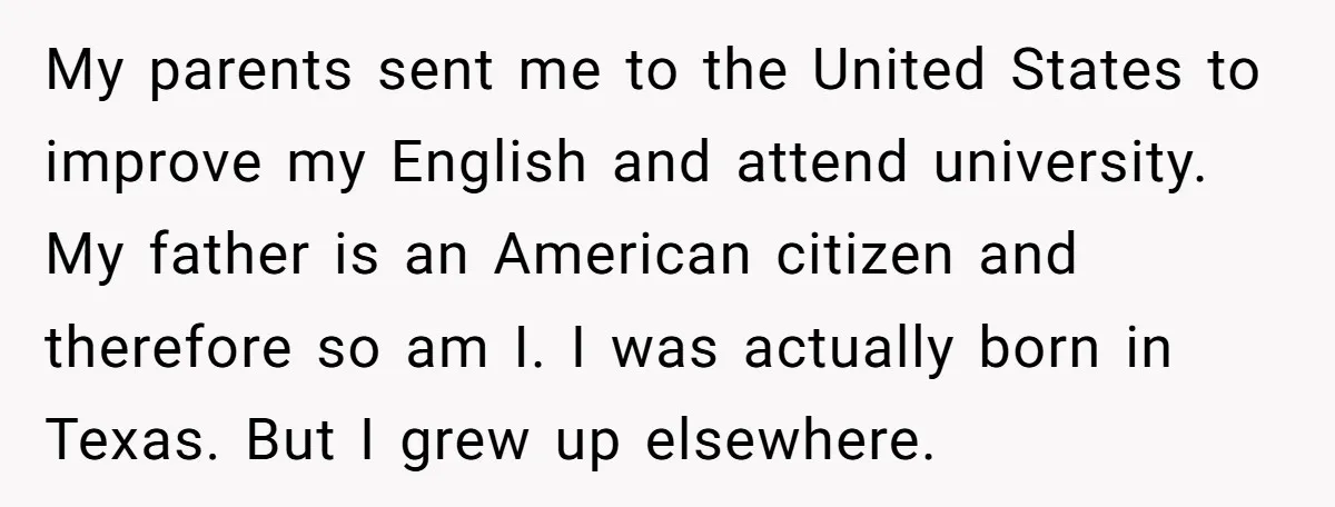 My parents sent me to the United States to improve my English and attend university. My father is an American citizen and therefore so am I. I was actually born...