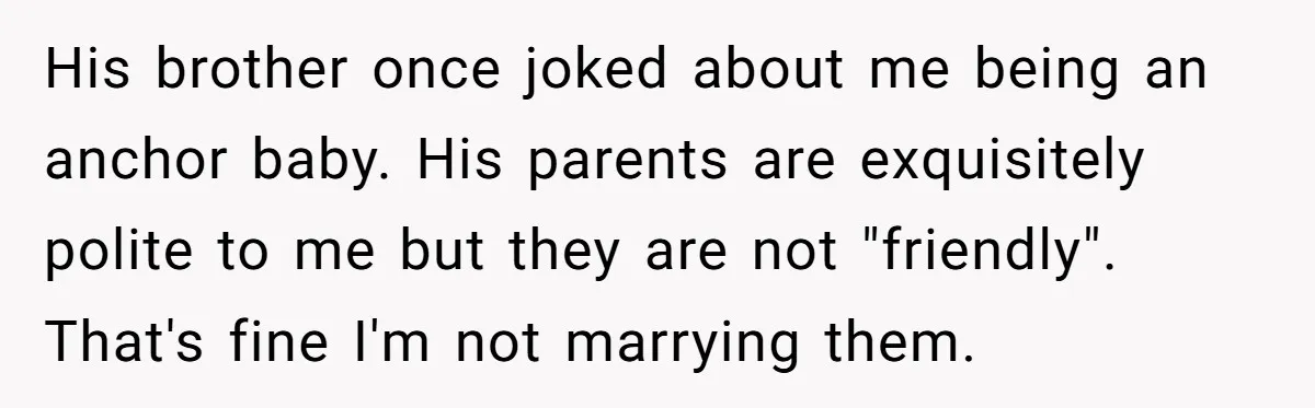 His brother once joked about me being an anchor baby. His parents are exquisitely polite to me but they are not "friendly". That's fine I'm not marrying them.