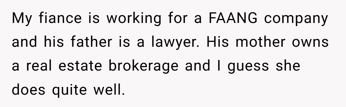My fiance is working for a FAANG company and his father is a lawyer. His mother owns a real estate brokerage and I guess she does quite well.