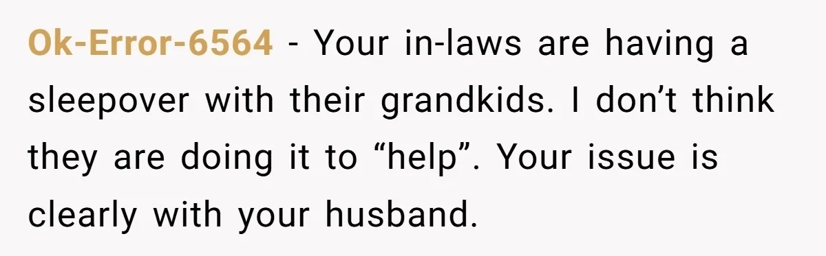 Ok-Error-6564 − Your in-laws are having a sleepover with their grandkids. I don’t think they are doing it to “help”. Your issue is clearly with your husband.