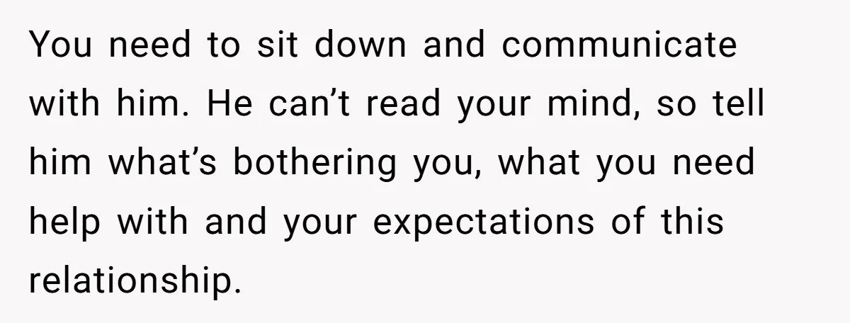 You need to sit down and communicate with him. He can’t read your mind, so tell him what’s bothering you, what you need help with and your expectations of this...
