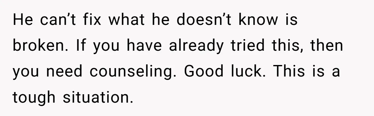He can’t fix what he doesn’t know is broken. If you have already tried this, then you need counseling. Good luck. This is a tough situation.