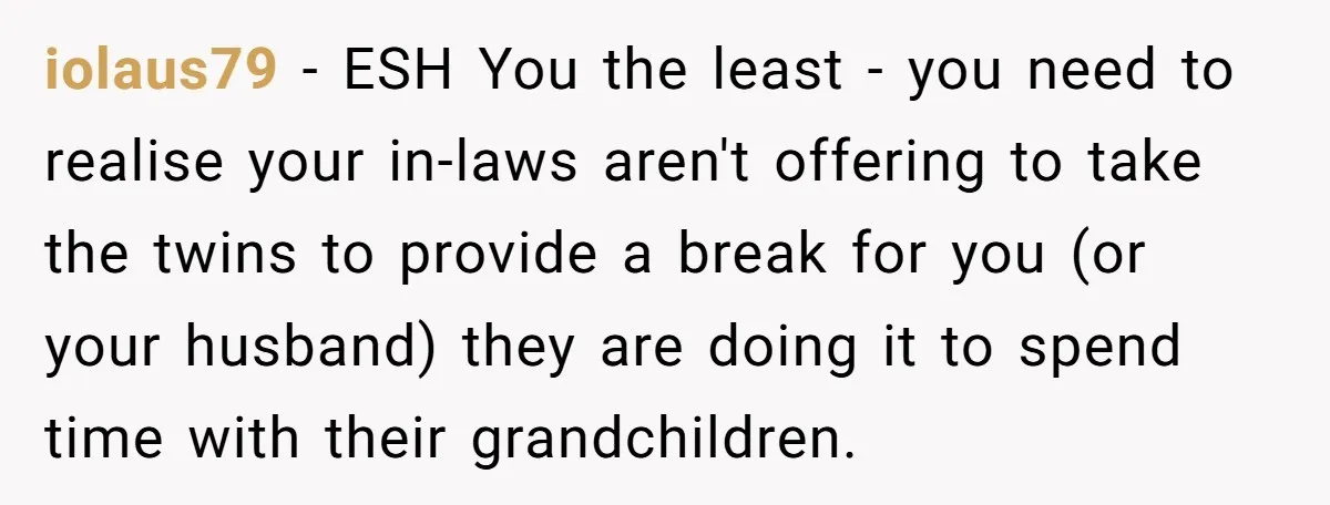 iolaus79 − ESH You the least - you need to realise your in-laws aren't offering to take the twins to provide a break for you (or your husband) they are...