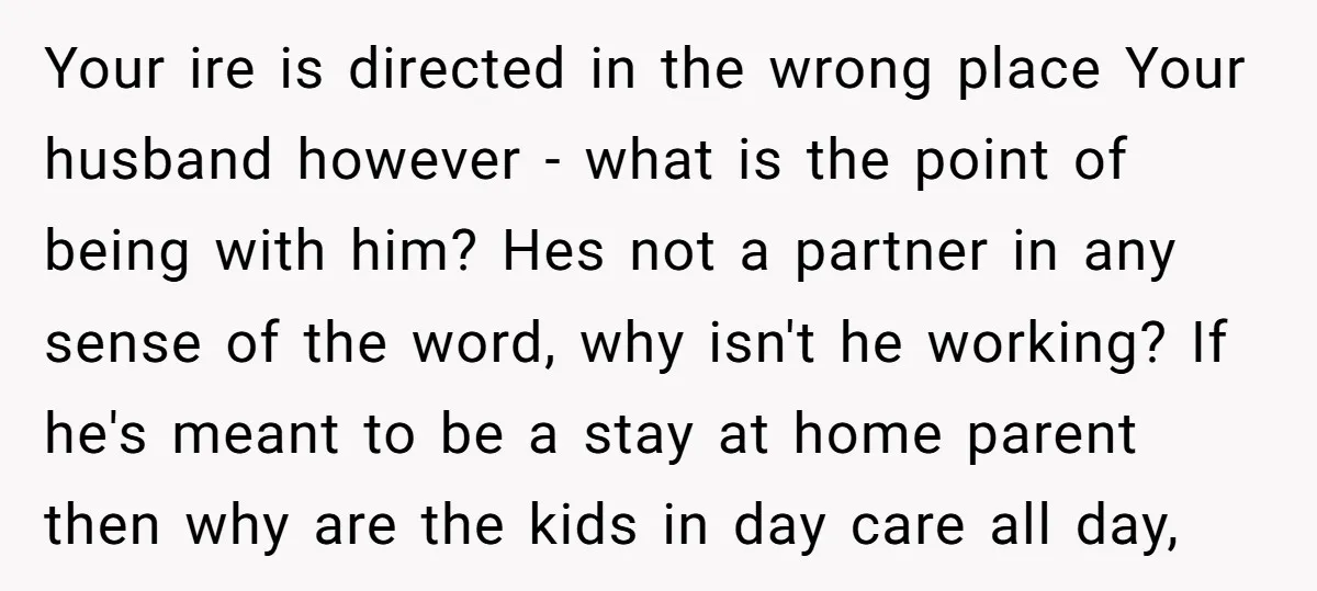 Your ire is directed in the wrong place Your husband however - what is the point of being with him? Hes not a partner in any sense of the word,...
