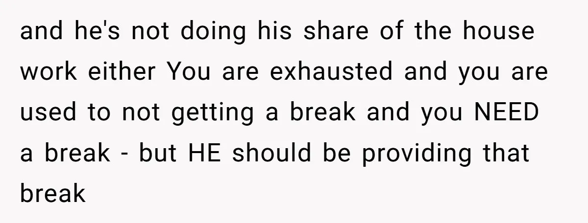 and he's not doing his share of the house work either You are exhausted and you are used to not getting a break and you NEED a break - but...