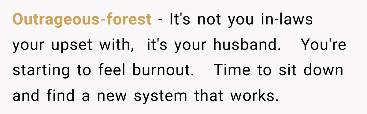 Outrageous-forest − It's not you in-laws your upset with,  it's your husband.   You're starting to feel burnout.   Time to sit down and find a new system that works.