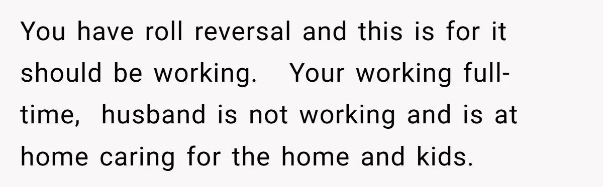 You have roll reversal and this is for it should be working.   Your working full-time,  husband is not working and is at home caring for the home and kids.