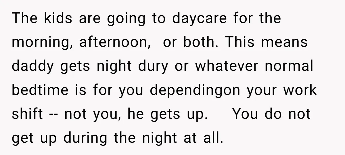 The kids are going to daycare for the morning, afternoon, or both. This means daddy gets night dury or whatever normal bedtime is for you dependingon your work shift --...