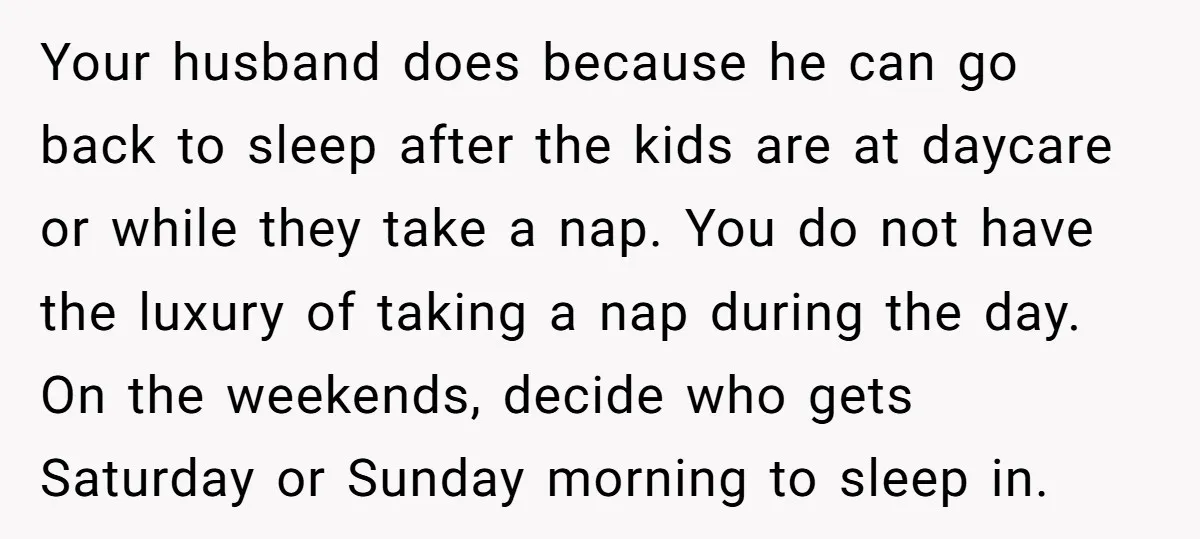 Your husband does because he can go back to sleep after the kids are at daycare or while they take a nap. You do not have the luxury of taking...