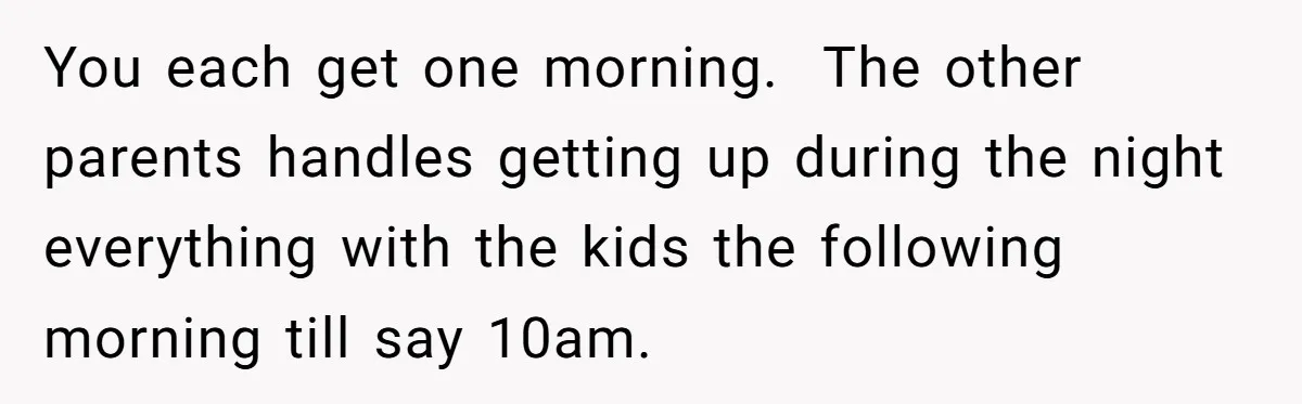 You each get one morning.  The other parents handles getting up during the night everything with the kids the following morning till say 10am.