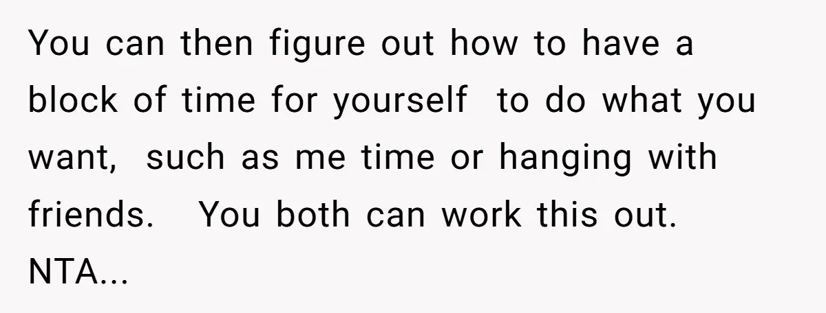 You can then figure out how to have a block of time for yourself to do what you want, such as me time or hanging with friends. You both can...