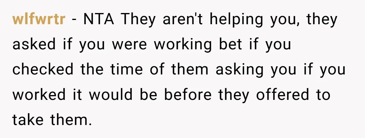 wlfwrtr − NTA They aren't helping you, they asked if you were working bet if you checked the time of them asking you if you worked it would be before...