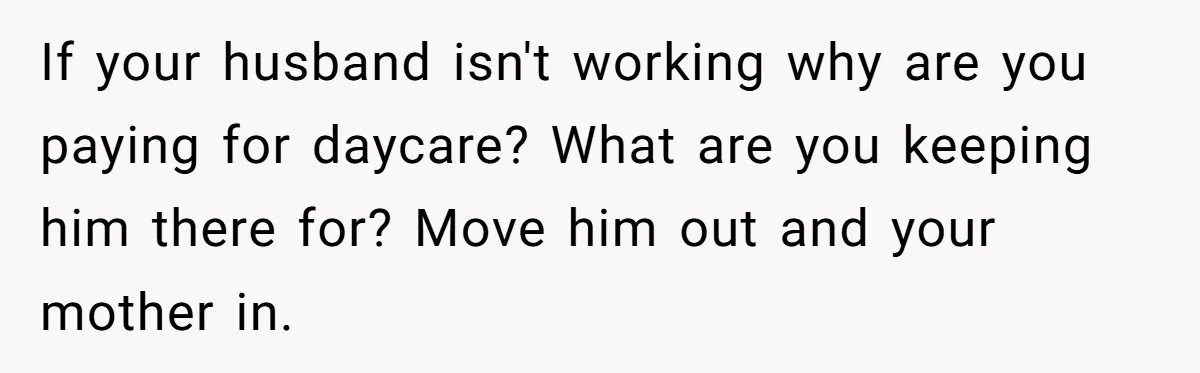 If your husband isn't working why are you paying for daycare? What are you keeping him there for? Move him out and your mother in.
