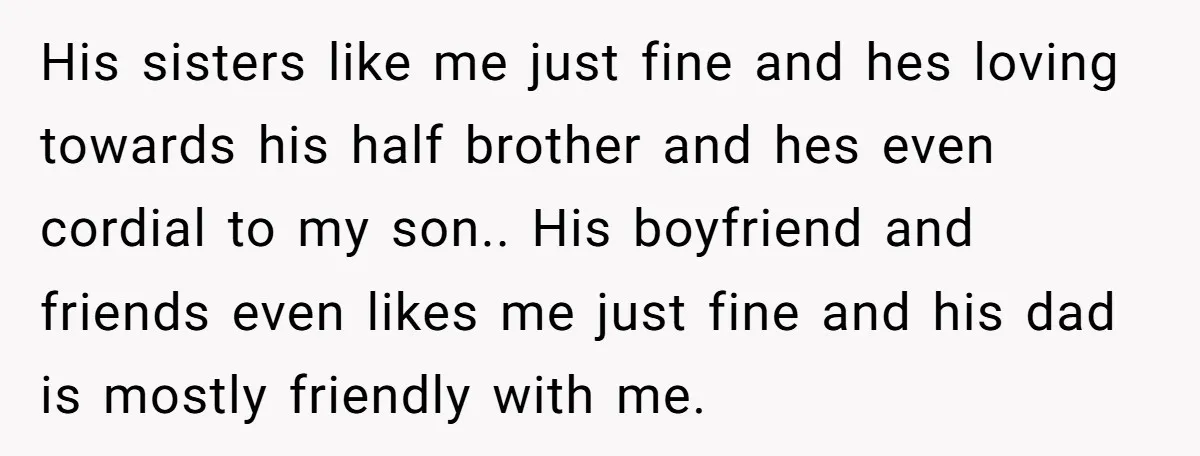 His sisters like me just fine and hes loving towards his half brother and hes even cordial to my son.. His boyfriend and friends even likes me just fine and...
