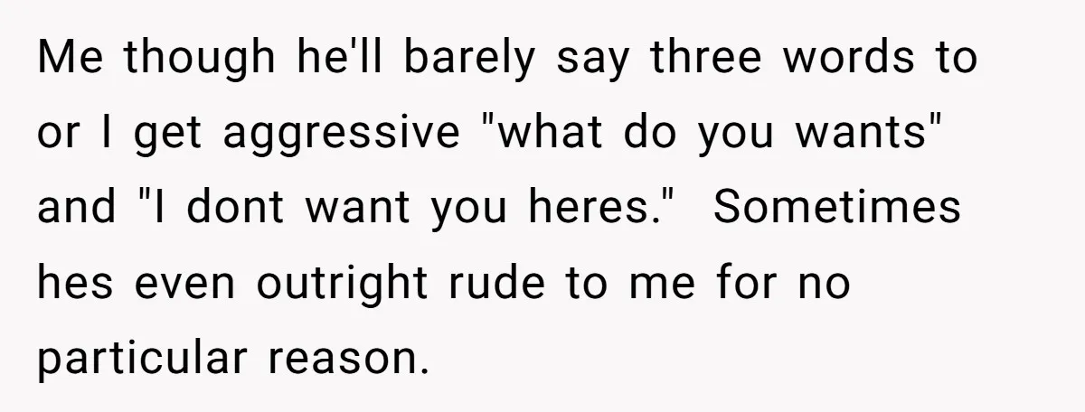 Me though he'll barely say three words to or I get aggressive "what do you wants" and "I dont want you heres." Sometimes hes even outright rude to me for...