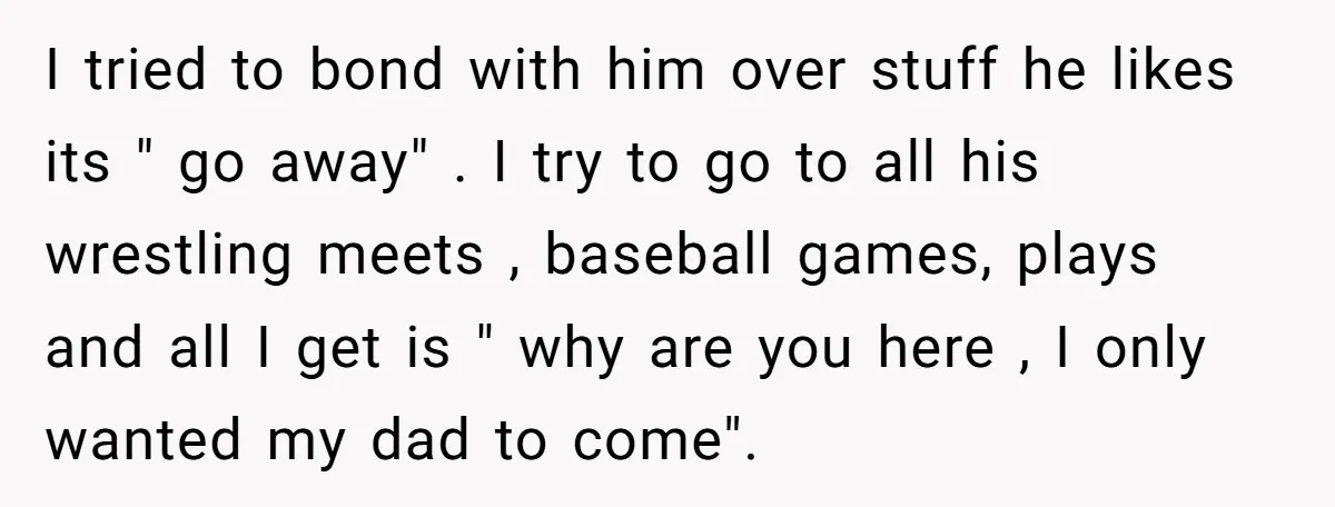 I tried to bond with him over stuff he likes its " go away" . I try to go to all his wrestling meets , baseball games, plays and all...