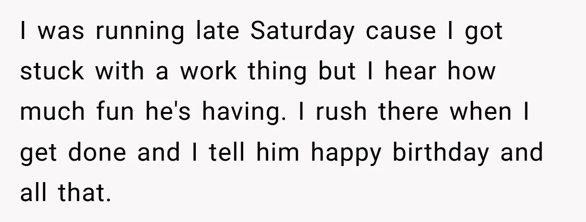 I was running late Saturday cause I got stuck with a work thing but I hear how much fun he's having. I rush there when I get done and I...