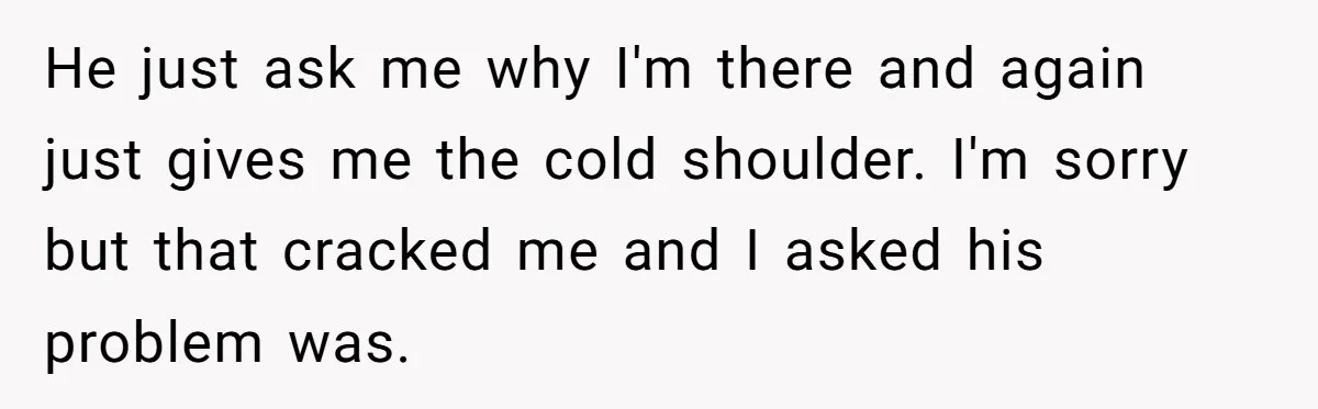 He just ask me why I'm there and again just gives me the cold shoulder. I'm sorry but that cracked me and I asked his problem was.