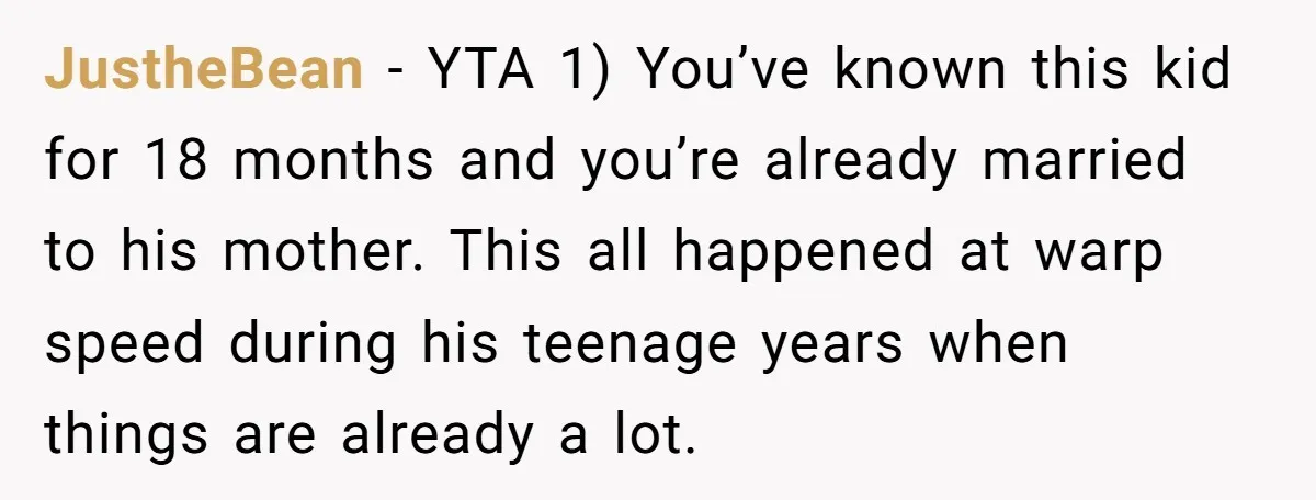JustheBean − YTA 1) You’ve known this kid for 18 months and you’re already married to his mother. This all happened at warp speed during his teenage years when things...