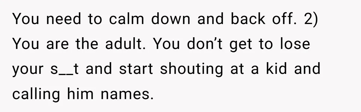 You need to calm down and back off. 2) You are the adult. You don’t get to lose your s__t and start shouting at a kid and calling him names.