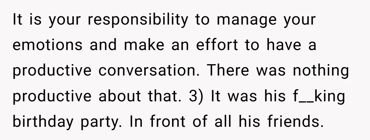 It is your responsibility to manage your emotions and make an effort to have a productive conversation. There was nothing productive about that. 3) It was his f__king birthday party....