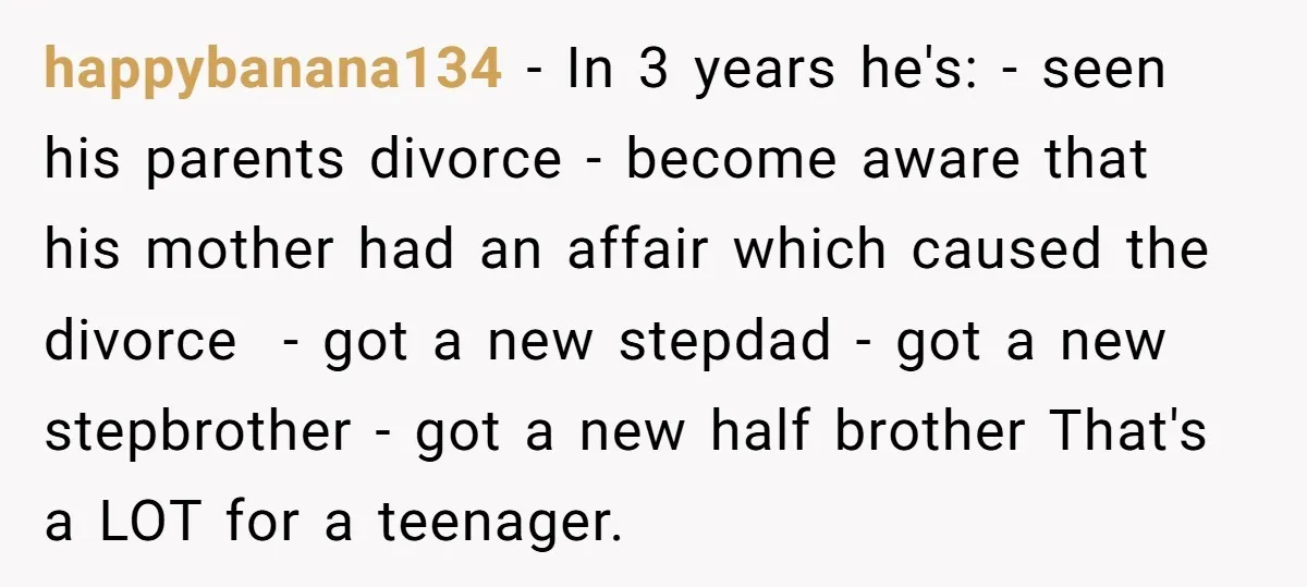happybanana134 − In 3 years he's: - seen his parents divorce - become aware that his mother had an affair which caused the divorce - got a new stepdad -...
