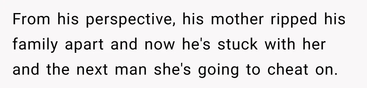 From his perspective, his mother ripped his family apart and now he's stuck with her and the next man she's going to cheat on.