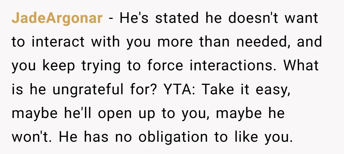 JadeArgonar − He's stated he doesn't want to interact with you more than needed, and you keep trying to force interactions. What is he ungrateful for? YTA: Take it easy,...
