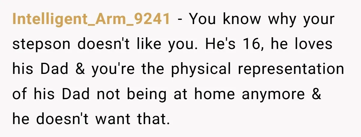 Intelligent_Arm_9241 − You know why your stepson doesn't like you. He's 16, he loves his Dad & you're the physical representation of his Dad not being at home anymore &...